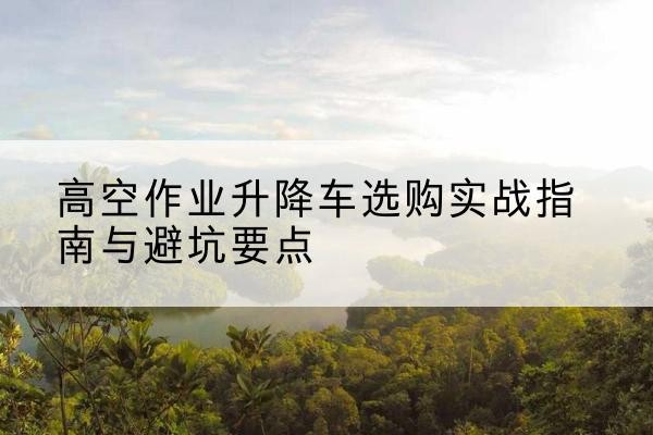 大邑升降车怎么选-高空作业升降车选购实战指南与避坑要点