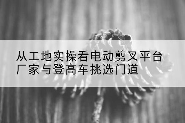 大邑电动剪叉升降平台厂家-从工地实操看电动剪叉平台厂家与登高车挑选门道