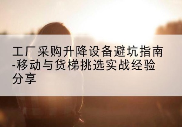 大邑移动式升降机怎么选-工厂采购升降设备避坑指南-移动与货梯挑选实战经验分享