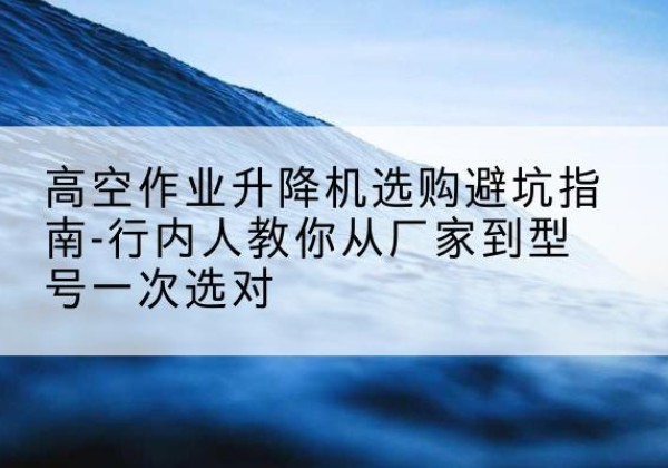 大邑升降平台厂家-高空作业升降机选购避坑指南-行内人教你从厂家到型号一次选对