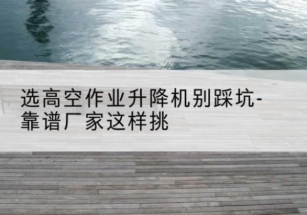 大邑剪叉式升降机厂家-选高空作业升降机别踩坑-靠谱厂家这样挑