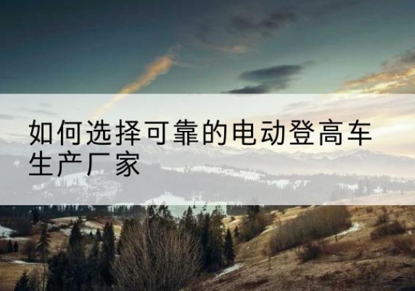 大邑电动登高车厂家-如何选择可靠的电动登高车生产厂家