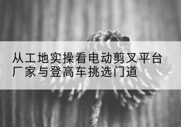 大邑电动剪叉升降平台厂家-从工地实操看电动剪叉平台厂家与登高车挑选门道